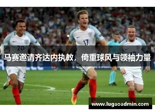 马赛邀请齐达内执教，倚重球风与领袖力量